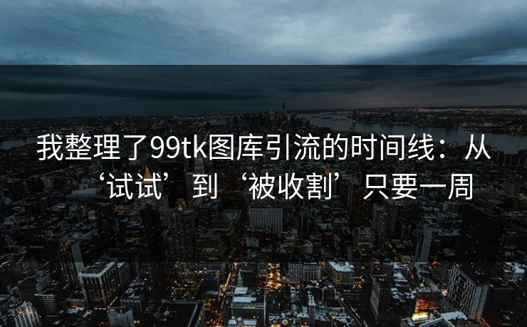 我整理了99tk图库引流的时间线：从‘试试’到‘被收割’只要一周