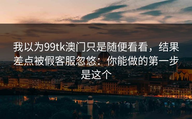 我以为99tk澳门只是随便看看,结果差点被假客服忽悠:你能做的第一步是这个