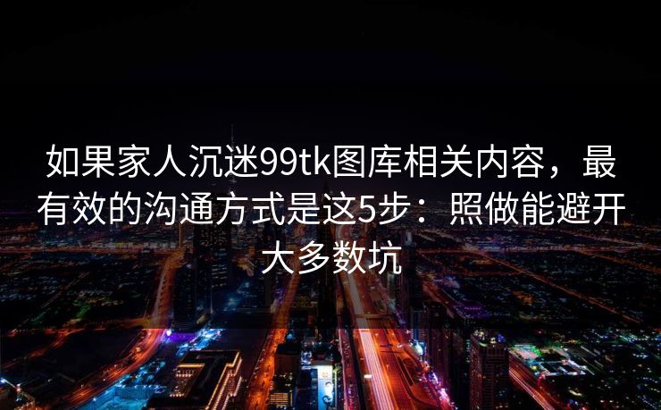 如果家人沉迷99tk图库相关内容,最有效的沟通方式是这5步:照做能避开大多数坑