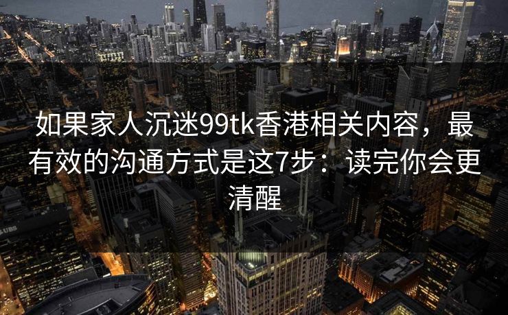 如果家人沉迷99tk香港相关内容,最有效的沟通方式是这7步:读完你会更清醒 如果家人沉迷99tk香港相关内容,最有效的沟通方式是这7步:读完你会更清醒