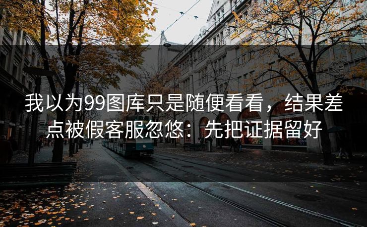 我以为99图库只是随便看看,结果差点被假客服忽悠:先把证据留好