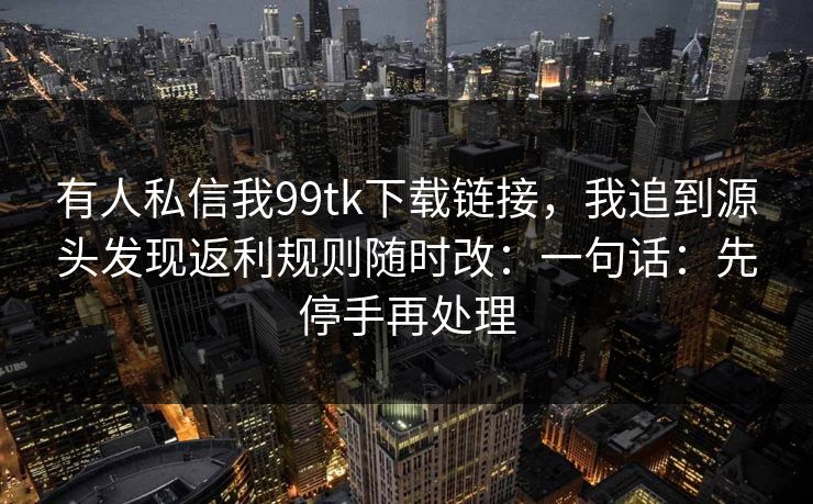 有人私信我99tk下载链接,我追到源头发现返利规则随时改:一句话:先停手再处理 有人私信我99tk下载链接,我追到源头发现返利规则随时改:一句话:先停手再处理