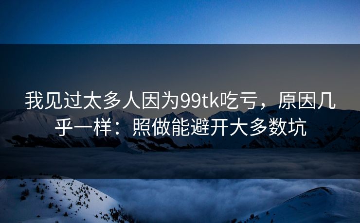 我见过太多人因为99tk吃亏，原因几乎一样：照做能避开大多数坑
