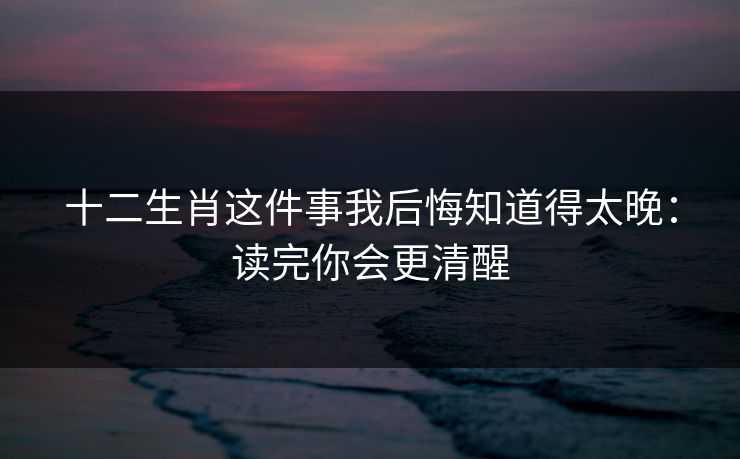 十二生肖这件事我后悔知道得太晚：读完你会更清醒