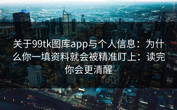 关于99tk图库app与个人信息：为什么你一填资料就会被精准盯上：读完你会更清醒