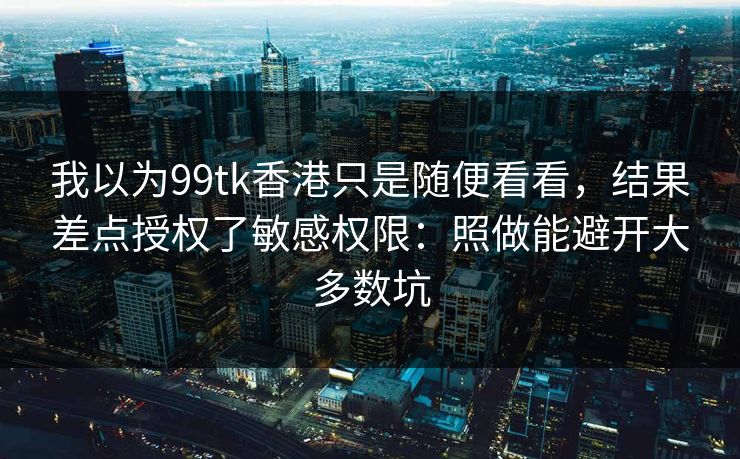 我以为99tk香港只是随便看看，结果差点授权了敏感权限：照做能避开大多数坑