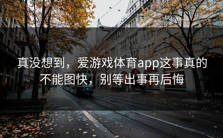 真没想到，爱游戏体育app这事真的不能图快，别等出事再后悔