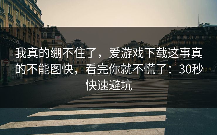 我真的绷不住了，爱游戏下载这事真的不能图快，看完你就不慌了：30秒快速避坑