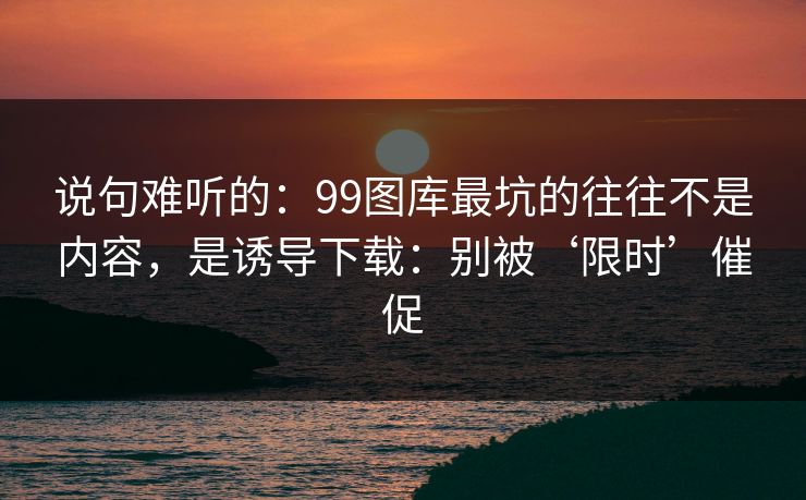 说句难听的：99图库最坑的往往不是内容，是诱导下载：别被‘限时’催促